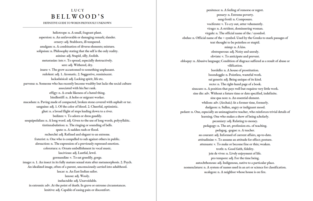 L U C Y B E L L W O O D ’ S DEFINITIVE GUIDE TO WORDS PREVIOUSLY UNKNOWN heliotrope: n. A small, fragrant plant. aspersion: n. An unfavorable or damaging remark; slander. ornery: adj. Stubborn, ill-tempered. amalgam: n. A combination of diverse elements; mixture. solipsism: n. Philosophy stating that the self is the only reality. asinine: adj. Stupid, silly, foolish. metastasize: intr.v. To spread, especially destructively. sere: adj. Withered, dry. inure: v. The grow accustomed to something unpleasant. redolent: adj. 1. Aromatic. 2. Suggestive, reminiscent. lackadaisical: adj. Lacking spirit, life etc. parvenu: n. Someone who has recently become wealthy but lacks the social culture associated with his/her rank. effigy: n. A crude likeness of a hated thing. bindlestiff: n. A hobo or migrant worker. macadam: n. Paving made of compacted, broken stone covered with asphalt or tar. sanguine: adj. 1. Of the color of blood. 2. Cheerful, optimistic. ghat: n. a broad flight of steps leading down to a river. bedizen: v. To adorn or dress gaudily. sesquipedalian: n. A long word. adj. Given to the use of long words, polysyllabic. tintinnabulation: n. The ringing or sounding of bells. spate: n. A sudden rush or flood. recherché: adj. Refined and elegant to an extreme. fraterist: n. One who is compelled to sub against others in public. abreaction: n. The expression of a previously repressed emotion. coloratura: n. Ornate embellishment in vocal music. lascivious: adj. Lustful, lewd. gormandize: v. To eat greedily, gorge. imago: n. 1. An insect in its fully mature sexual state after metamorphosis. 2. Psych. An idealized image, often of a parent, unconsciously carried into adulthood. lascar: n. An East Indian sailor. lanose: adj. Wooly. ineluctable: adj. Unavoidable. in extremis: adv. At the point of death. In grave or extreme circumstances. lenitive: adj. Capable of easing pain or discomfort. penitence: n. A feeling of remorse or regret. penury: n. Extreme poverty. sang-froid: n. Composure. vociferate: v. To cry out, utter vehemently. virago: n. A strident, domineering woman. virgule: n. The official name of the / syombol. obelus: n. Official name of the ÷ symbol. Used by the Greeks to mark passages of text thought to be pointless or stupid. mimp: n. A kiss. obstreperous: adj. Noisy and unruly. obviate: v. To anticipate and prevent. obloquy: n. Abusive language; Condition of disgrace suffered as a result of abuse or vilification. bordello: n. A house of prostitution. boondoggle: n. Pointless, wasteful work. sui generis: adj. Being unique of its kind. recto: n. The right-hand page of a book. sinecure: n. A position that pays well but requires very little work. sine die: adv. Without a future time or date specified, indefinite. sine qua non: n. An essential element. whilom: adv. (Archaic) At a former time, formerly. dudgeon: n. Sullen, angry or indignant mood. pedant: n. One, especially an unimaginative teacher, who reinforces trivial details of learning. One who makes a show of being scholarly. pecuniary: adj. Relating to money. pedagogy: n. The art, profession etc. of teaching. pedagog, -gogue: n. A teacher. au courant: adj. Informed of current affairs, up-to-date. attitudinize: v. To assume an attitude for effect; posture. attenuate: v. To make or become fine or thin; weaken. troth: n. Good faith, fidelity. joie de vivre: n. Lively enjoyment of life. pro tempore: adj. For the time being. autochthonous: adj. Indigenous, native to a particular place. nomenclature: n. A system of names used in an art or science for classification. ucalegon: n. A neighbor whose house is on fire.