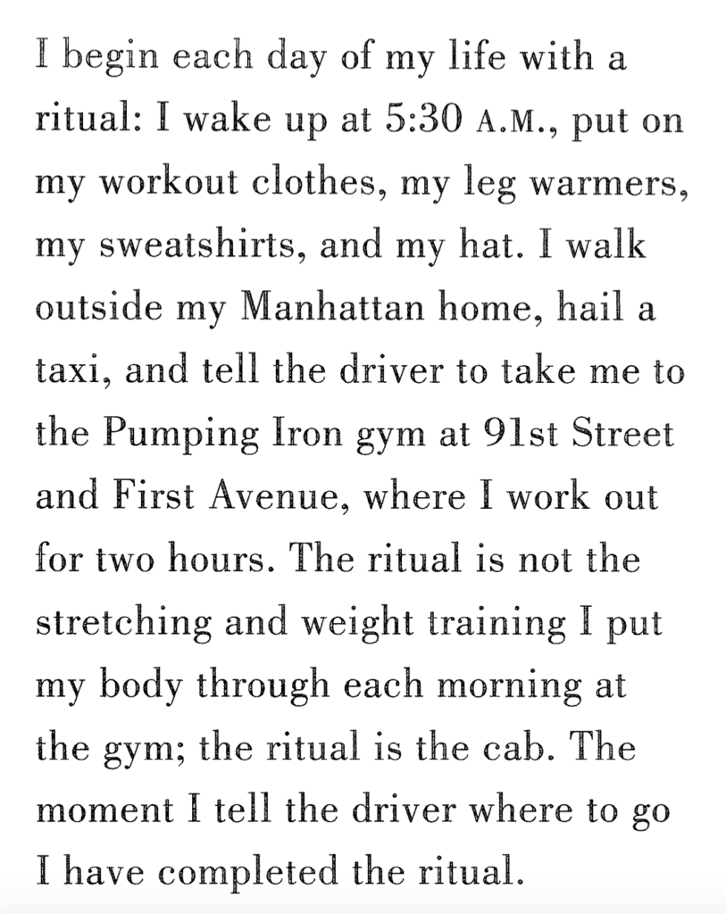 A photograph of a page from Twyla Tharp's The Creative Habit. It reads: I begin each day of my life with a ritual: I wake up at 5:30 A.M., put on my workout clothes, my leg warmers, my sweatshirts, and my hat. I walk outside my Manhattan home, hail a taxi, and tell the driver to take me to the Pumping Iron gym at 91st Street and First Avenue, where I work out for two hours. The ritual is not the stretching and weight training I put my body through each morning at the gym; the ritual is the cab. The moment I tell the driver where to go I have completed the ritual.