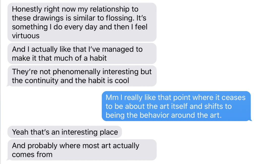 A screenshot of an iMessage chat dialogue. The speaker on the left says: Honestly right now my relationship to these drawings is similar to flossing. It’s something I do every day and then I feel virtuous  And I actually like that I’ve managed to make it that much of a habit  They’re not phenomenally interesting but the continuity and the habit is cool. The other speaker replies: Mm I really like that point where it ceases to be about the art itself and shifts to being the behavior around the art. The first speaker says: Yeah that’s an interesting place. And probably where most art actually comes from.