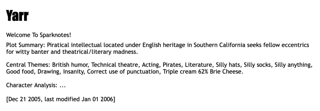 A screenshot of a profile page from Halfbakery for user "Yarr". It reads: 	

Yarr 

Welcome To Sparknotes!
Plot Summary: Piratical intellectual located under English heritage in Southern California seeks fellow eccentrics for witty banter and theatrical/literary madness.
Central Themes: British humor, Technical theatre, Acting, Pirates, Literature, Silly hats, Silly socks, Silly anything, Good food, Drawing, Insanity, Correct use of punctuation, Triple cream 62% Brie Cheese.
Character Analysis: ... 

[Dec 21 2005, last modified Jan 01 2006]