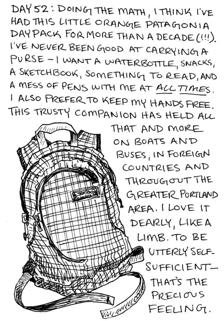 A black and white illustration of a small backpack with written text. It says "Day 52: doing the math, I think I've had this little orange patagonia daypack for more than a decade(!!!). I've never been good at carrying a purse—I want a waterbottle, snacks, a sketchbook, something to read, and a mess of pens with me at all times. I also prefer to keep my hands free. This trusty companion has held all that and more on boats and buses, in forgein countries and throughout the greater Portland area. I love it dearly, like a limb. To be utterly self-sufficient, that's a precious feeling."