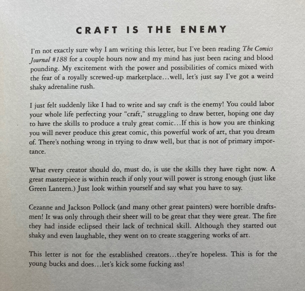 Craft is the Enemy. I'm not exactly sure why I'm writing this letter, but I've been reading TCJ #188 for a couple hours now and my mind has just been racing and blood pounding. My excitement with the power and possibilities of comics mixed with the fear of a royally screwed-up marketplace... well, let's just say I've got a weird, shaky adrenaline rush.

I just felt suddenly like I had to write and say craft is the enemy! You could labor your whole life perfecting your "craft," struggling to draw better, hoping one day to have the skills to produce a truly great comic. If this is how you're thinking, you will never produce this great comic, this powerful work of art, that you dream of. There's nothing wrong with trying to draw well, but that is not of primary importance.

What every creator should do, must do, is use the skills they have right now. A great masterpiece is within reach if only your will power is strong enough (just like Green Lantern). Just look within yourself and say what you have to say. Cezanne and Jackson Pollock (and many other great painters) were horrible draughtsmen! It was only through sheer will power to be great that they were great. The fire they had inside eclipsed their lack of technical skill. Although they started out shaky and even laughable, they went on to create staggering works of art.

This letter is not for the established creators... they're hopeless. This letter is for the young bucks and does... let's kick some fucking ass!