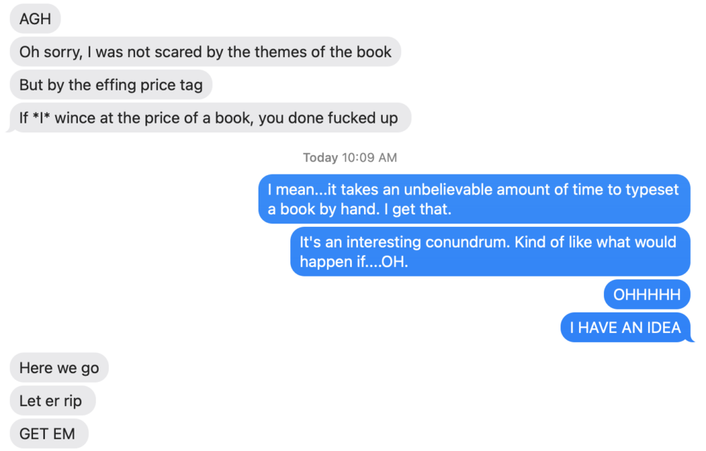 A screen shot of a conversation between Robin and Lucy. Robin says "Agh. Oh sorry, I was not scared by the themes of the book, but by the effing price tag. If I wince at the price of a book, you done fucked up." Lucy says "I mean it takes an unbelievable amount of time to typeset a book by hand. I get that. It's an interesting conundrum. Kind of like what would happen if...Oh! Oh! I have an idea." Robin says "Here we go. Let er rip. Get em."