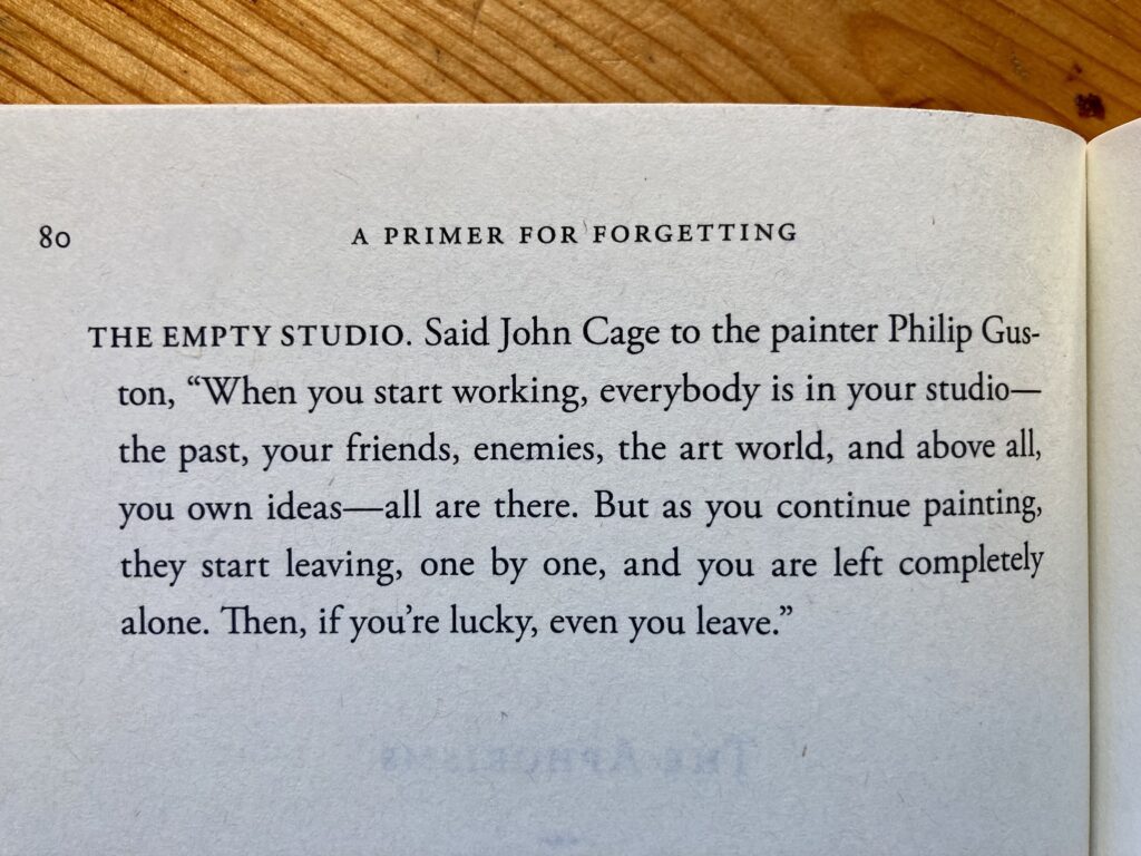 80
A PRIMER FOR FORGETTING
THE EMPTY STUDIO. 

Said John Cage to the painter Philip Gus-
ton,
"When you start working, everybody is in your studio-
the past, your friends, enemies, the art world, and above all,
you own ideas--all are there. But as you continue painting,
they start leaving, one by one, and you are left completely
alone. Then, if you're lucky, even you leave."