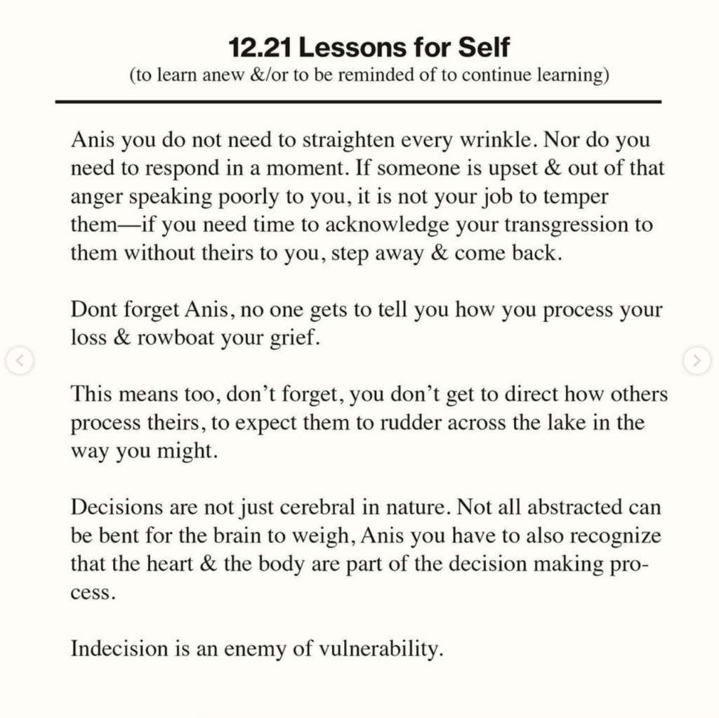 12.21 Lessons for Self
(to learn anew &/or to be reminded of to continue learning)
Anis you do not need to straighten every wrinkle. Nor do you
need to respond in a moment. If someone is upset & out of that
anger speaking poorly to you, it is not your job to temper
them-
-if you need time to acknowledge your transgression to
them without theirs to you, step away & come back.
Dont forget Anis, no one gets to tell you how you process your
loss & rowboat your grief.
This means too, don't forget, you don't get to direct how others
process theirs, to expect them to rudder across the lake in the
way you might.
Decisions are not just cerebral in nature. Not all abstracted can
be bent for the brain to weigh, Anis you have to also recognize
that the heart & the body are part of the decision making pro-
cess.
Indecision is an enemy of vulnerability.