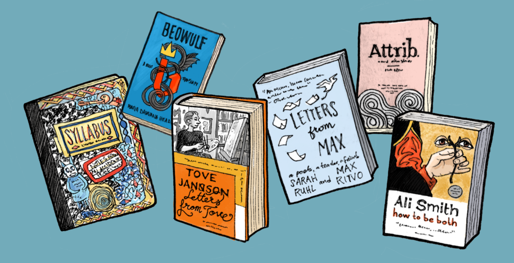 An illustrated selection of six books: Syllabus by Lynda Barry, Beowulf by Maria Dahvana Headley, Letters from Tove by Tove Jansson, Letters from Max by Sarah Ruhl and Max Ritvo, Attrib. by Ely Williams, and How to Be Both by Ali Smith.