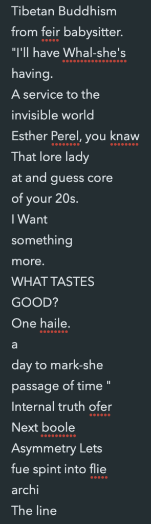 A screenshot of Lucy's text editor full of misunderstood transcription. It reads: Tibetan Buddhism
from feir babysitter.
"I'll have Whal-she's
having.
A service to the
invisible world
Esther Perel, you knaw
That lore lady
at and guess core
of your 20s.
I Want
something
more.
WHAT TASTES
GOOD?
One haile.
a
day to mark-she
passage of time "
Internal truth ofer
Next boole
Asymmetry Lets
fue spint into flie
archi
The line