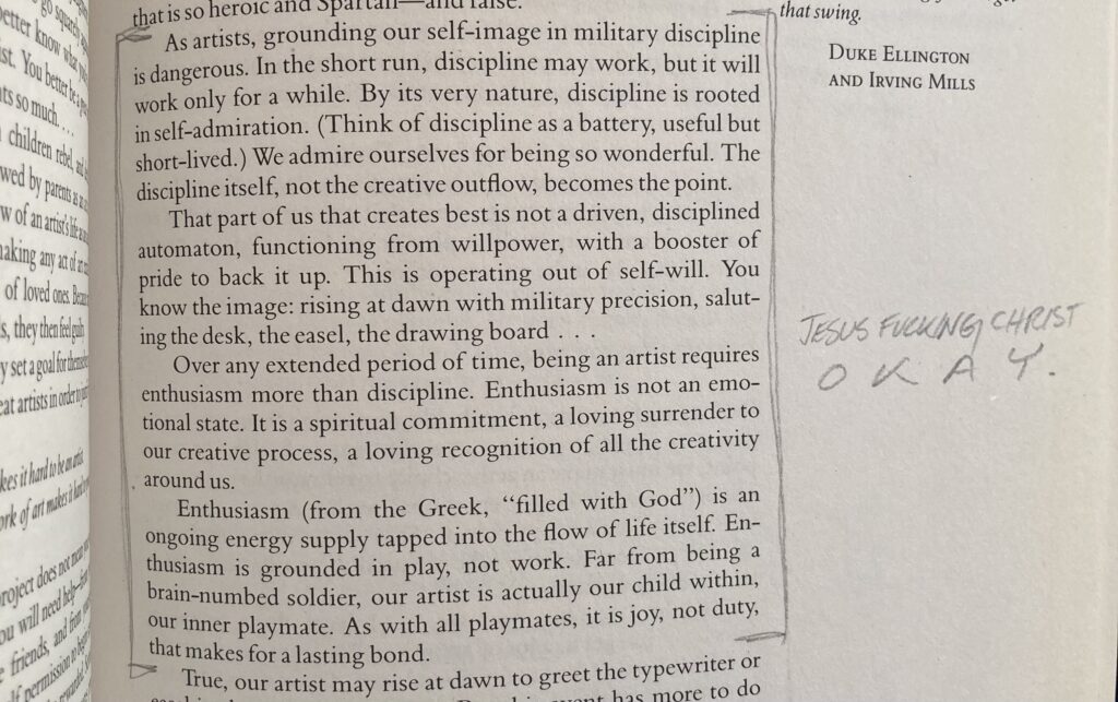 A photo of a book that reads: As artists, grounding our self-image in military discipline is dangerous. In the short run, discipline may work, but it will work only for a while. By its very nature, discipline is rooted in self-admiration. (Think of discipline as a battery, useful but short-lived.) We admire ourselves for being so wonderful. The discipline itself, not the creative outflow, becomes the point. That part of us that creates best is not a driven, disciplined automaton, functioning from willpower, with a booster of pride to back it up. This is operating out of self-will. You know the image: rising at dawn with military precision, saluting the desk, the easel, the drawing board...

Over any extended period of time, being an artist requires enthusiasm more than discipline. Enthusiasm is not an emotional state. It is a spiritual commitment, a loving surrender to our creative process, a loving recognition of all the creativity around us. Enthusiasm (from the Greek, "filled with God") is an ongoing energy supply tapped into the flow of life itself. Enthusiasm is grounded in play, not work. Far from being a brain-numbed soldier, our artist is actually our child within, our inner playmate. As with all playmates, it is joy, not duty, that makes for a lasting bond.

An annotation in the margin reads "Jesus fucking christ, OKAY."