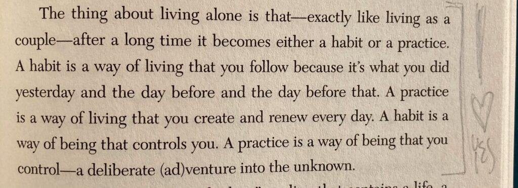 The thing about living alone is that—exactly like living as a couple—after a long time it becomes either a habit or a practice. A habit is a way of living that you follow because it's what you did yesterday and the day before and the day before that. A practice is a way of living that you create and renew every day. A habit is a way of being that controls you. A practice is a way of being that you control—a deliberate (ad)venture into the unknown.