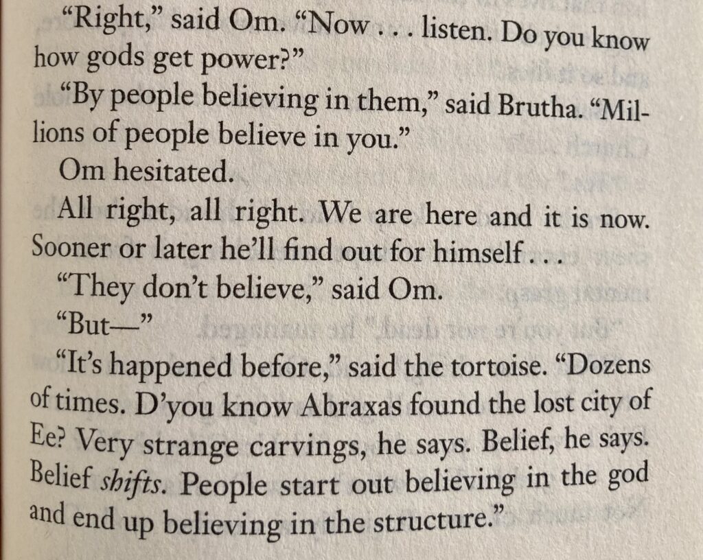 "Right," said Om. "Now...listen. Do you know how gods get power?"
"By people believing in them," said Brutha. "Millions of people believe in you."
Om hesitated.
All right, all right. We are here and it is now. Sooner or later he'll find out for himself...
"They don't believe," said Om.
"But—"
"It's happened before," said the tortoise. "Dozens of times. D'you know Abraxas found the lost city of Ee? Very strange carvings, he says. Belief, he says. Belief shifts. People start out believing in the god and end up believing in the structure."