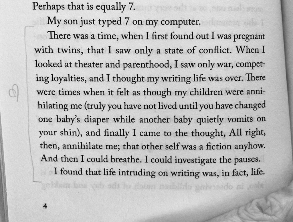 A page from a book whose text reads: "Perhaps that is equally 7. My son just typed 7 on my computer. There was a time, when I first found out I was pregnant with twins, that I saw only a state of conflict. When I looked at theater and parenthood, I saw only war, competing loyalties, and I thought my writing life was over. There were times when it felt as though my children were annihilating me (truly you have not lived until you have changed one baby's diaper while another baby quietly vomits on your shin), and finally I came to the thought, All right, then, annihilate me; that other self was a fiction anyhow. And then I could breathe. I could investigate the pauses. I found that life intruding on writing was, in fact, life."